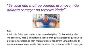 “Se você não malhou quando era nova, não
adianta começar na terceira idade”
Mito:
Atividade física tem muito a ver com disciplina. Os benefícios são
indiscutíveis, mas é importante considerar que as pessoas que nunca
praticaram exercícios com regularidade encontram uma dificuldade
enorme em começar nesta fase da vida, mas o importante é começar.
 