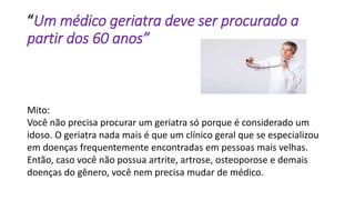“Um médico geriatra deve ser procurado a
partir dos 60 anos”
Mito:
Você não precisa procurar um geriatra só porque é considerado um
idoso. O geriatra nada mais é que um clínico geral que se especializou
em doenças frequentemente encontradas em pessoas mais velhas.
Então, caso você não possua artrite, artrose, osteoporose e demais
doenças do gênero, você nem precisa mudar de médico.
 