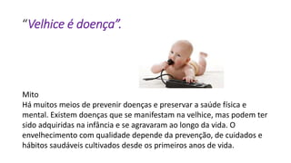 “Velhice é doença”.
Mito
Há muitos meios de prevenir doenças e preservar a saúde física e
mental. Existem doenças que se manifestam na velhice, mas podem ter
sido adquiridas na infância e se agravaram ao longo da vida. O
envelhecimento com qualidade depende da prevenção, de cuidados e
hábitos saudáveis cultivados desde os primeiros anos de vida.
 