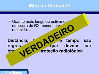 Pró-Sigma
Mito ou Verdade?
• Quanto mais longe eu estiver de uma fonte
emissora de RX menor será minha dose
recebida....
Distância, Blindagem e tempo são
regras básicas que devem ser
obedecidas na proteção radiológica
VERDADEIRO
 