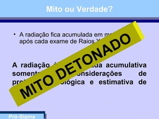 Pró-Sigma
Mito ou Verdade?
• A radiação fica acumulada em meu corpo
após cada exame de Raios X....
A radiação é considerada acumulativa
somente para considerações de
proteção radiológica e estimativa de
risco
MITO
DETONADO
 