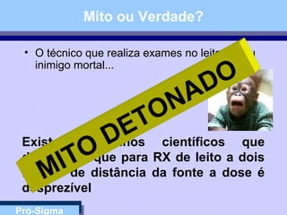 Pró-Sigma
Mito ou Verdade?
• O técnico que realiza exames no leito é meu
inimigo mortal...
Existem trabalhos científicos que
descrevem que para RX de leito a dois
metros de distância da fonte a dose é
desprezível
MITO
DETONADO
 