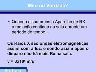 Pró-Sigma
Mito ou Verdade?
• Quando disparamos o Aparelho de RX
a radiação continua na sala durante um
período de tempo...
Os Raios X são ondas eletromagnéticas
assim com a luz, e sendo assim após o
disparo não há mais Rx na sala.
v = 3x108
m/s
 