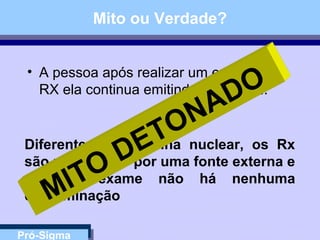 Pró-Sigma
Mito ou Verdade?
• A pessoa após realizar um exame de
RX ela continua emitindo radiação...
Diferente da medicina nuclear, os Rx
são produzidos por uma fonte externa e
após o exame não há nenhuma
contaminaçãoMITO
DETONADO
 