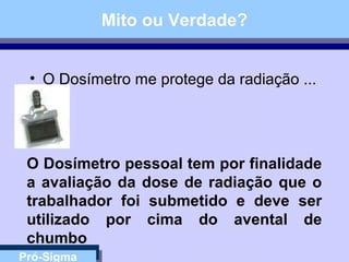 Pró-Sigma
Mito ou Verdade?
• O Dosímetro me protege da radiação ...
O Dosímetro pessoal tem por finalidade
a avaliação da dose de radiação que o
trabalhador foi submetido e deve ser
utilizado por cima do avental de
chumbo
 