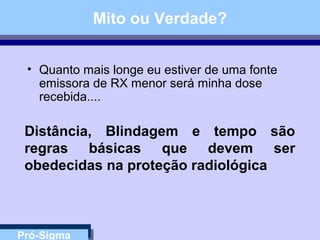 Pró-Sigma
Mito ou Verdade?
• Quanto mais longe eu estiver de uma fonte
emissora de RX menor será minha dose
recebida....
Distância, Blindagem e tempo são
regras básicas que devem ser
obedecidas na proteção radiológica
 