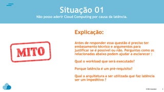 © IBM Corporation
text
2
Explicação:
Antes de responder essa questão é preciso ter
embasamento técnico e argumentos para
justificar se é possível ou não. Perguntas como as
relacionadas abaixo podem ajudar a esclarecer :
Qual o workload que será executado?
Porque latência é um pré-requisito?
Qual a arquitetura a ser utilizada que faz latência
ser um impeditivo ?
Situação 01
Não posso aderir Cloud Computing por causa da latência.
 