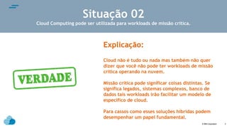 © IBM Corporation
text
3
Situação 02
Cloud Computing pode ser utilizada para workloads de missão crítica.
Explicação:
Cloud não é tudo ou nada mas também não quer
dizer que você não pode ter workloads de missão
critica operando na nuvem.
Missão crítica pode significar coisas distintas. Se
significa legados, sistemas complexos, banco de
dados tais workloads irão facilitar um modelo de
específico de cloud.
Para cassos como esses soluções híbridas podem
desempenhar um papel fundamental.
 