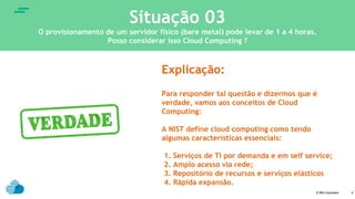 © IBM Corporation
text
4
Situação 03
O provisionamento de um servidor físico (bare metal) pode levar de 1 a 4 horas.
Posso considerar isso Cloud Computing ?
Explicação:
Para responder tal questão e dizermos que é
verdade, vamos aos conceitos de Cloud
Computing:
A NIST define cloud computing como tendo
algumas características essenciais:
1. Serviços de TI por demanda e em self service;
2. Amplo acesso via rede;
3. Repositório de recursos e serviços elásticos
4. Rápida expansão.
 