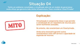 © IBM Corporation
text
5
Explicação:
Virtualização é componente chave e que permite
a constituição de um repositório de recursos para
serem facilmente acessados.
No entanto, não caracterizam um Cloud privada.
Ainda seria necessário garantir outras
características como self-service e capacidade de
expansão de recursos.
Situação 04
Tenho um ambiente consolidado e virtualizado além de um modelo de governança
muito eficaz que gerencia toda minha infraestrutura. Posso considerar Cloud Privada?
 
