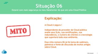 © IBM Corporation
text
7
Situação 06
Estarei com mais segurança no meu DataCenter do que em uma Cloud Pública
Explicação:
A Cloud é segura !
Independente do provedor de Cloud pública
avalie seus SLAs, sua certificações, sua
redundância, o numero de clientes e a tecnologia
que suportará todo esse ambiente.
Esse mito número 06 já foi tema de webinars,
palestras e fonte de discussão de muitos artigos
sobre Cloud.
 