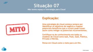 © IBM Corporation
text
8
Situação 07
Não tenho espaço e estratégia para Cloud
Explicação:
Uma estratégia de cloud começa sempre por
identificar os objetivos de negócio e mapear
potenciais benefícios que a nuvem pode trazer
assim como mitigar os potenciais inconvenientes.
Certifique-se do conhecimento em todos os
modelos de Cloud como IaaS, PaaS, SaaS, Pública,
Privada e Hibrida.
Pense em Cloud como o meio para um fim.
 