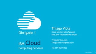 © IBM Corporation‹#›© IBM Corporation 9
Thiago Viola
Cloud Services Sales Manager
SoftLayer Subject Matter Expert
Tviola@br.ibm.com
Thiagoviola.wordpress.com
+55 11 9 9619 4135
Obrigado !
IBM Cloud
Computing Services
 