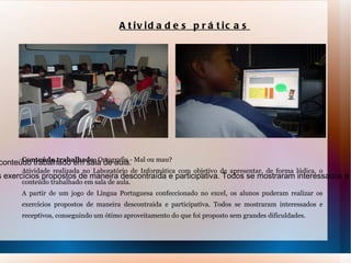 Conteúdo trabalhado : Ortografia - Mal ou mau? Atividade realizada no Laboratório de Informática com objetivo de apresentar, de forma lúdica, o conteúdo trabalhado em sala de aula.  A partir de um jogo de Língua Portuguesa confeccionado no excel, os alunos puderam realizar os exercícios propostos de maneira descontraída e participativa. Todos se mostraram interessados e receptivos, conseguindo um ótimo aproveitamento do que foi proposto sem grandes dificuldades. Atividades práticas Conteúdo trabalhado : Ortografia - Mal ou mau? Atividade realizada no Laboratório de Informática com objetivo de apresentar, de forma lúdica, o conteúdo trabalhado em sala de aula.  A partir de um jogo de Língua Portuguesa confeccionado no excel, os alunos puderam realizar os exercícios propostos de maneira descontraída e participativa. Todos se mostraram interessados e receptivos, conseguindo um ótimo aproveitamento do que foi proposto sem grandes dificuldades. 