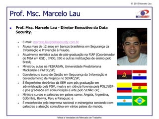 © 2015 Marcelo Lau
Prof. Msc. Marcelo Lau
Mitos e Verdades do Mercado de Trabalho
 Prof. Msc. Marcelo Lau - Diretor Executivo da Data
Security.
 E-mail: marcelo.lau@datasecurity.com.br
 Atuou mais de 12 anos em bancos brasileiros em Segurança da
Informação e Prevenção à Fraude.
 Atualmente ministra aulas de pós-graduação na FIAP (Coordenador
do MBA em GSI) , IPOG, IBG e outras instituições de ensino pelo
Brasil;
 Ministrou aulas na FEBRABAN, Universidade Presbiteriana
Mackenzie e FATEC/SP;
 Coordenou o curso de Gestão em Segurança da Informação e
Gerenciamento de Projetos no SENAC/SP;
 É Engenheiro eletrônico da EEM com pós graduação em
administração pela FGV, mestre em ciência forense pela POLI/USP
e pós graduado em comunicação e arte pelo SENAC-SP;
 Ministra cursos e palestras em países como: Angola, Argentina,
Colômbia, Bolívia, Peru e Paraguai; e
 É reconhecido pela imprensa nacional e estrangeira contando com
palestras a atuação consultiva em vários países do mundo.
 