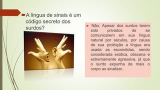 A língua de sinais é um
código secreto dos
surdos?  Não, Apesar dos surdos terem
sido privados de se
comunicarem em sua língua
natural por séculos, por causa
de sua proibição a língua era
usada as escondidas, sendo
considerada exótica, obscena e
extremamente agressiva, já que
o surdo expunha de mais o
corpo ao sinalizar.
 