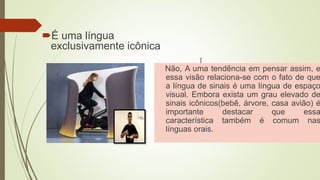 É uma língua
exclusivamente icônica
[
Não, A uma tendência em pensar assim, e
essa visão relaciona-se com o fato de que
a língua de sinais é uma língua de espaço
visual. Embora exista um grau elevado de
sinais icônicos(bebê, árvore, casa avião) é
importante destacar que essa
característica também é comum nas
línguas orais.
 
