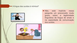  A língua dos surdos é mímica?
 Não, está implícito nessa
pergunta um preconceito muito
grave, sobre a legitimidade
linguística da língua de sinais e
na capacidade de comunicação
dos surdos.
 