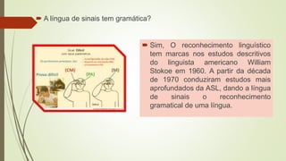 A língua de sinais tem gramática?
 Sim, O reconhecimento linguístico
tem marcas nos estudos descritivos
do linguista americano William
Stokoe em 1960. A partir da década
de 1970 conduziram estudos mais
aprofundados da ASL, dando a língua
de sinais o reconhecimento
gramatical de uma língua.
 