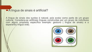 A língua de sinais é artificial?
A língua de sinais dos surdos é natural, pois evolui como parte de um grupo
cultural. Considera-se artificiais línguas construídas por um grupo de indivíduos
com algum propósito específico exemplo: gestuno ( língua de sinais) e o
esperanto( língua oral).
 