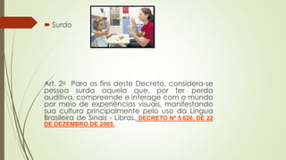 Surdo
Art. 2o Para os fins deste Decreto, considera-se
pessoa surda aquela que, por ter perda
auditiva, compreende e interage com o mundo
por meio de experiências visuais, manifestando
sua cultura principalmente pelo uso da Língua
Brasileira de Sinais - Libras. DECRETO Nº 5.626, DE 22
DE DEZEMBRO DE 2005.
 