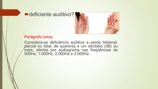 deficiente auditivo?
Parágrafo único.
Considera-se deficiência auditiva a perda bilateral,
parcial ou total, de quarenta e um decibéis (dB) ou
mais, aferida por audiograma nas freqüências de
500Hz, 1.000Hz, 2.000Hz e 3.000Hz.
 