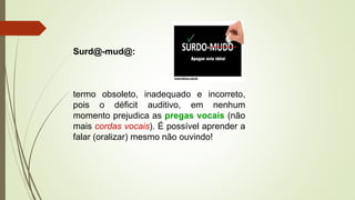 Surd@-mud@:
termo obsoleto, inadequado e incorreto,
pois o déficit auditivo, em nenhum
momento prejudica as pregas vocais (não
mais cordas vocais). É possível aprender a
falar (oralizar) mesmo não ouvindo!
 
