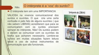 O intérprete é a ‘voz’ do surdo? Não.
 O intérprete tem sim uma IMPORTANCIA
VALIOSA na vivencia comunicacional dos
surdos e ouvintes. O que cria uma certa
confusão é pelo fato de alguns ouvintes ( que
não sabem LIBRAS) acreditarem que para se
comunicarem com os surdos precisam
sempre do intérprete. Não! Os surdos podem
e devem se comunicar com os ouvintes da
forma que acharem necessário. Lembre-se
surdos em muitas situações fazem leitura
labial e uso de outros instrumentos de
comunicação que são funcionais.
 