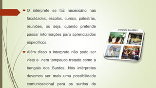  O intérprete se faz necessário nas
faculdades, escolas, cursos, palestras,
reuniões, ou seja, quando pretende
passar informações para aprendizados
específicos.
 Além disso o interprete não pode ser
visto e nem tampouco tratado como a
bengala dos Surdos. Nós intérpretes
devemos ser mais uma possibilidade
comunicacional para os surdos de
 