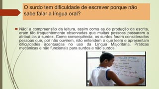 O surdo tem dificuldade de escrever porque não
sabe falar a língua oral?
 Não! a compreensão da leitura, assim como as de produção da escrita,
eram tão frequentemente observadas que muitas pessoas passaram a
atribuí-las à surdez. Como consequência, os surdos foram considerados
pessoas que, por não ouvirem, não entendem o que leem e apresentam
dificuldades acentuadas no uso da Língua Majoritária. Práticas
mecânicas e não funcionais para surdos e não surdos.
 