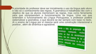  A prioridade do professor deve ser inicialmente o uso da língua pelo aluno
e não só o conhecimento das regras. A gramática é trabalhada não com o
objetivo de que os alunos memorizem as regras, mas como ferramenta
para que compreendam o funcionamento da língua. Uma vez que
entendam o funcionamento da Língua Portuguesa, o professor poderá
sistematizar a gramática, o que deverá se dar sempre com base no texto.
Ai o ensino da Língua por sí mesma será uma construção interacional e
positiva , além de dinâmica e agradável.
 