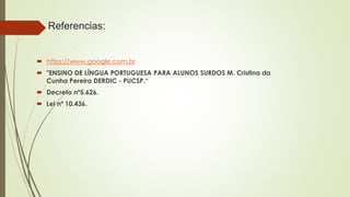 Referencias:
 https://www.google.com.br
 "ENSINO DE LÍNGUA PORTUGUESA PARA ALUNOS SURDOS M. Cristina da
Cunha Pereira DERDIC - PUCSP.“
 Decreto nº5.626.
 Lei nº 10.436.
 