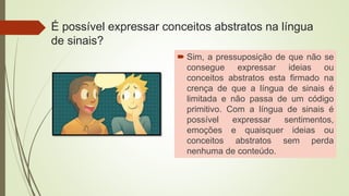 É possível expressar conceitos abstratos na língua
de sinais?
 Sim, a pressuposição de que não se
consegue expressar ideias ou
conceitos abstratos esta firmado na
crença de que a língua de sinais é
limitada e não passa de um código
primitivo. Com a língua de sinais é
possível expressar sentimentos,
emoções e quaisquer ideias ou
conceitos abstratos sem perda
nenhuma de conteúdo.
 