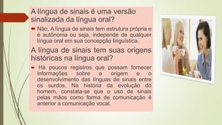 A língua de sinais é uma versão
sinalizada da língua oral?
 Não, A língua de sinais tem estrutura própria e
é autônoma ou seja, independe de qualquer
língua oral em sua concepção linguística.
A língua de sinais tem suas origens
históricas na língua oral?
 Há poucos registros que possam fornecer
informações sobre a origem e o
desenvolvimento das línguas de sinais entre
os surdos. Na história da evolução do
homem, constata-se que o uso de sinais
pelas mãos como forma de comunicação é
anterior a comunicação vocal.
 