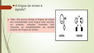 A língua de sinais é
ágrafa?
 Não, Até pouco tempo a língua de sinais
era considerada uma língua sem escrita,
no entanto, estudos recentes tem
indicado as possibilidades da escrita
própria da língua de sinais.
 