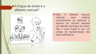 A língua de sinais é o
alfabeto manual?
 Não, O alfabeto manual,
utilizado para soletrar
manualmente as palavras é
apenas um recurso utilizado
por falantes da língua de sinais,
não é uma língua e sim um
código de representação das
letras alfabéticas.
 