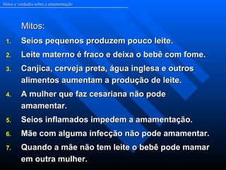Mitos e verdades sobre a amamentação




         Mitos:
 1.      Seios pequenos produzem pouco leite.
 2.      Leite materno é fraco e deixa o bebê com fome.
 3.      Canjica, cerveja preta, água inglesa e outros
         alimentos aumentam a produção de leite.
 4.      A mulher que faz cesariana não pode
         amamentar.
 5.      Seios inflamados impedem a amamentação.
 6.      Mãe com alguma infecção não pode amamentar.
 7.      Quando a mãe não tem leite o bebê pode mamar
         em outra mulher.
 