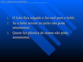 Mitos e verdades sobre a amamentação




        1.      O leite fica salgado e faz mal para o bebê;
        2.      Se o bebe arrotar no peito não pode
                amamentar;
        3.      Quem fez plástica de mama não pode
                amamentar;
 