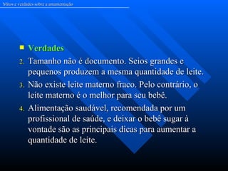Mitos e verdades sobre a amamentação




            Verdades
        2.   Tamanho não é documento. Seios grandes e
             pequenos produzem a mesma quantidade de leite.
        3.   Não existe leite materno fraco. Pelo contrário, o
             leite materno é o melhor para seu bebê.
        4.   Alimentação saudável, recomendada por um
             profissional de saúde, e deixar o bebê sugar à
             vontade são as principais dicas para aumentar a
             quantidade de leite.
 