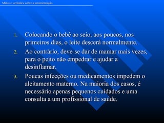 Mitos e verdades sobre a amamentação




        1.      Colocando o bebê ao seio, aos poucos, nos
                primeiros dias, o leite descerá normalmente.
        2.      Ao contrário, deve-se dar de mamar mais vezes,
                para o peito não empedrar e ajudar a
                desinflamar.
        3.      Poucas infecções ou medicamentos impedem o
                aleitamento materno. Na maioria dos casos, é
                necessário apenas pequenos cuidados e uma
                consulta a um profissional de saúde.
 