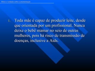 Mitos e verdades sobre a amamentação




        1.      Toda mãe é capaz de produzir leite, desde
                que orientada por um profissional. Nunca
                deixe o bebê mamar no seio de outras
                mulheres, pois há risco de transmissão de
                doenças, inclusive a Aids.
 