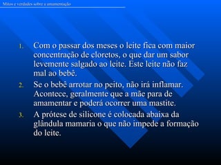 Mitos e verdades sobre a amamentação




        1.      Com o passar dos meses o leite fica com maior
                concentração de cloretos, o que dar um sabor
                levemente salgado ao leite. Este leite não faz
                mal ao bebê.
        2.      Se o bebê arrotar no peito, não irá inflamar.
                Acontece, geralmente que a mãe para de
                amamentar e poderá ocorrer uma mastite.
        3.      A prótese de silicone é colocada abaixa da
                glândula mamaria o que não impede a formação
                do leite.
 
