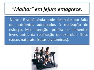 “ Malhar” em jejum emagrece. Nunca. E você ainda pode desmaiar por falta de nutrientes adequados à realização do esforço. Mas atenção: prefira os alimentos leves antes da realização do exercício físico (sucos naturais, frutas e vitaminas). 