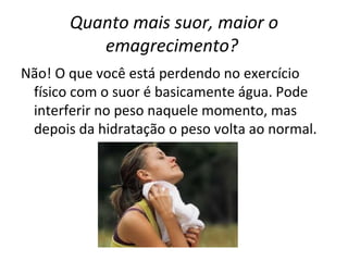 Quanto mais suor, maior o emagrecimento?   Não! O que você está perdendo no exercício físico com o suor é basicamente água. Pode interferir no peso naquele momento, mas depois da hidratação o peso volta ao normal. 