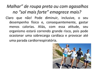 Malhar” de roupa preta ou com agasalhos no “sol mais forte” emagrece mais?   Claro que não! Pode diminuir, inclusive, o seu desempenho físico e, consequentemente, gastar menos calorias. Aliás, com essa atitude, seu organismo estará correndo grande risco, pois pode ocasionar uma sobrecarga cardíaca e provocar até uma parada cardiorrespiratória . 