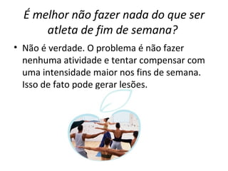 É melhor não fazer nada do que ser atleta de fim de semana?   Não é verdade. O problema é não fazer nenhuma atividade e tentar compensar com uma intensidade maior nos fins de semana. Isso de fato pode gerar lesões. 