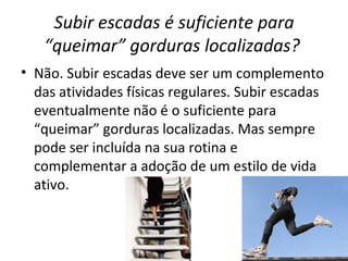 Subir escadas é suficiente para “queimar” gorduras localizadas?   Não. Subir escadas deve ser um complemento das atividades físicas regulares. Subir escadas eventualmente não é o suficiente para “queimar” gorduras localizadas. Mas sempre pode ser incluída na sua rotina e complementar a adoção de um estilo de vida ativo. 