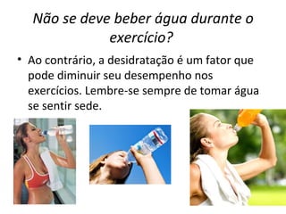 Não se deve beber água durante o exercício?   Ao contrário, a desidratação é um fator que pode diminuir seu desempenho nos exercícios. Lembre-se sempre de tomar água se sentir sede. 