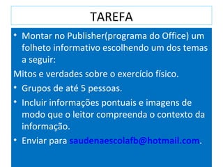 TAREFA Montar no Publisher(programa do Office) um folheto informativo escolhendo um dos temas a seguir: Mitos e verdades sobre o exercício físico. Grupos de até 5 pessoas. Incluir informações pontuais e imagens de modo que o leitor compreenda o contexto da informação. Enviar para  [email_address] . 