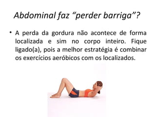 Abdominal faz “perder barriga”?   A perda da gordura não acontece de forma localizada e sim no corpo inteiro. Fique ligado(a), pois a melhor estratégia é combinar os exercícios aeróbicos com os localizados. 